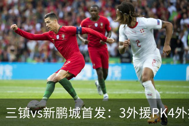 三镇vs新鹏城首发：3外援PK4外援！卡迪斯、周定洋、韦斯利先发