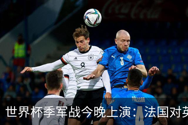 世界杯季军战今晚上演：法国对英格兰，观赛指南全在这里