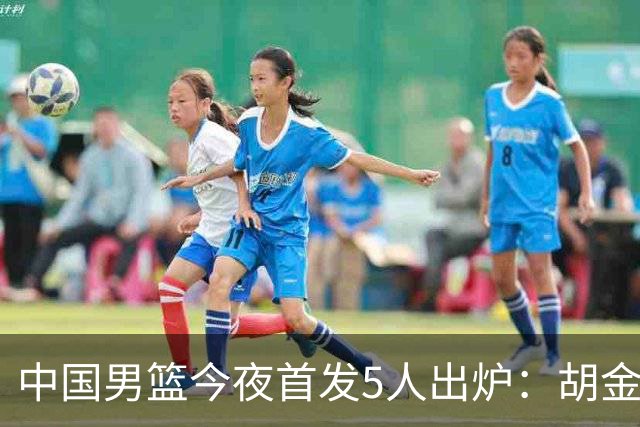 中国男篮今夜首发5人出炉：胡金秋+李弘权+王俊杰+赵继伟+廖三宁