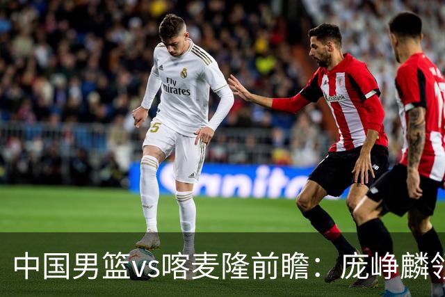 中国男篮vs喀麦隆前瞻：庞峥麟领衔后卫国手有望大战NBA现役球员