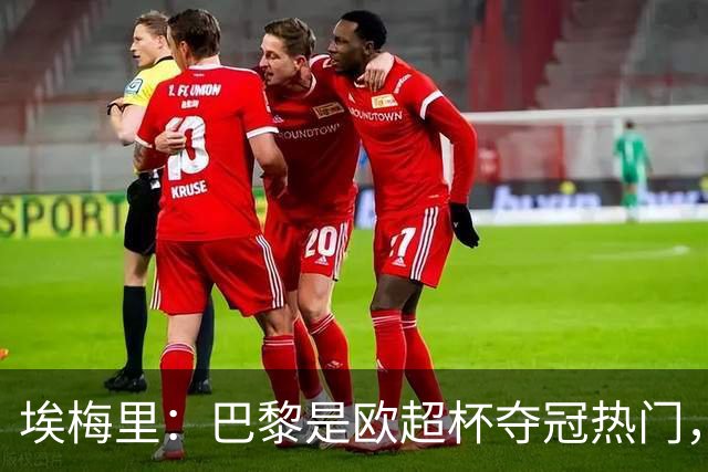 埃梅里：巴黎是欧超杯夺冠热门，但维拉不会轻易退让