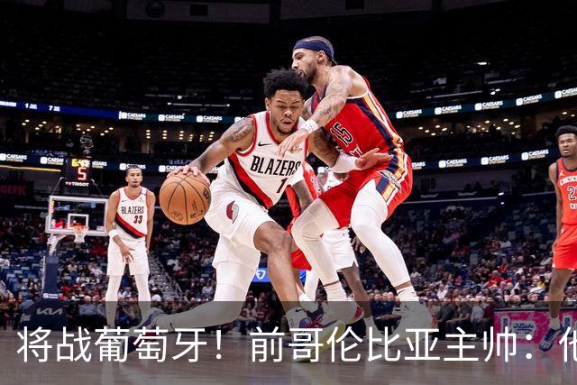 将战葡萄牙！前哥伦比亚主帅：他们的攻势足球其实对我们有利
