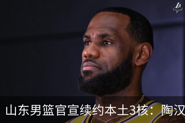 山东男篮官宣续约本土3核：陶汉林1年顶薪高诗岩2年顶薪 陈培东2年C类