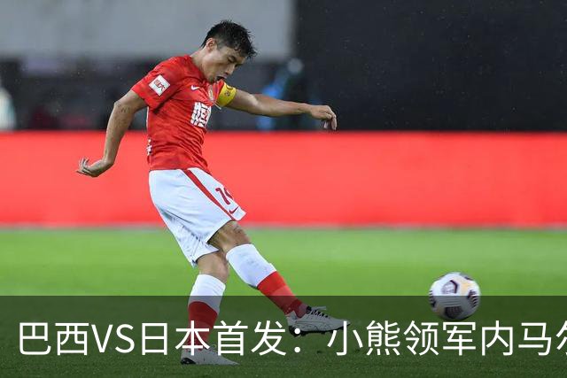 巴西VS日本首发：小熊领军内马尔替补 库尼亚配拉扬