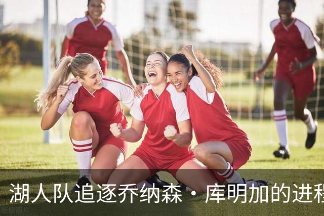 湖人队追逐乔纳森·库明加的进程又添波折，骑士队也对他有兴趣