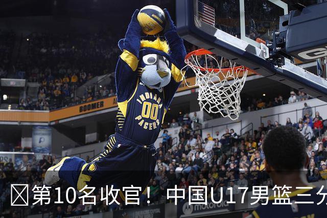 🏀第10名收官！中国U17男篮三分26中5不敌斯洛文尼亚U17男篮